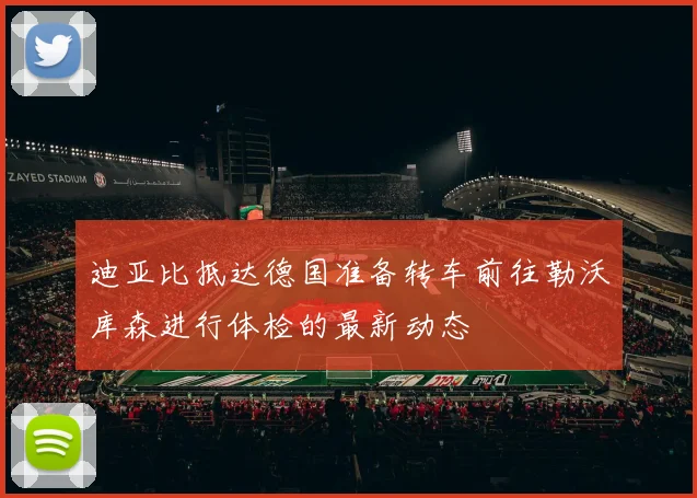 迪亚比抵达德国准备转车前往勒沃库森进行体检的最新动态