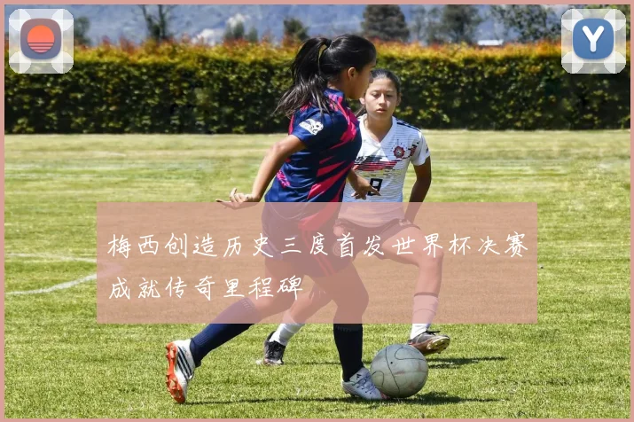 梅西创造历史三度首发世界杯决赛成就传奇里程碑