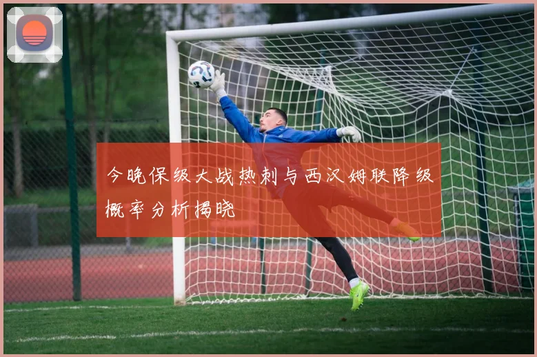 今晚保级大战热刺与西汉姆联降级概率分析揭晓