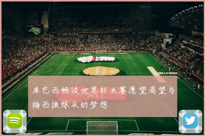 库巴西畅谈世界杯决赛愿望渴望与梅西换球衣的梦想