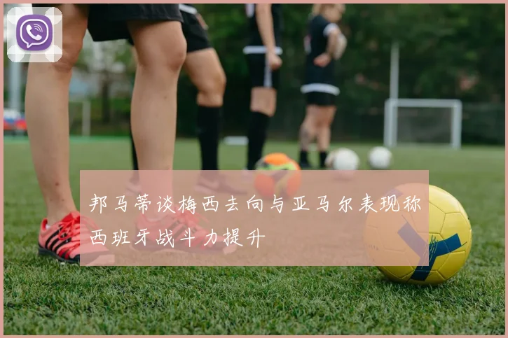 邦马蒂谈梅西去向与亚马尔表现称西班牙战斗力提升