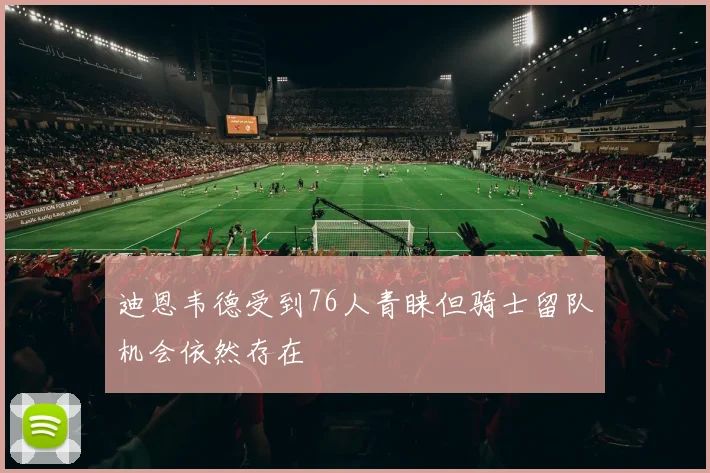 迪恩韦德受到76人青睐但骑士留队机会依然存在