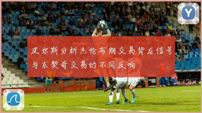 皮尔斯分析杰伦布朗交易背后信号与东契奇交易的不同反响