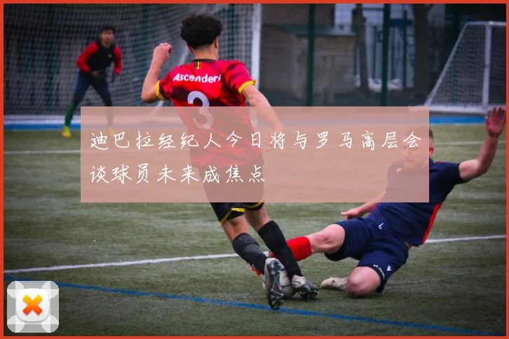 迪巴拉经纪人今日将与罗马高层会谈球员未来成焦点