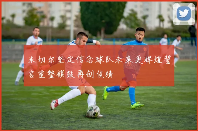 米切尔坚定信念球队未来更辉煌誓言重整旗鼓再创佳绩