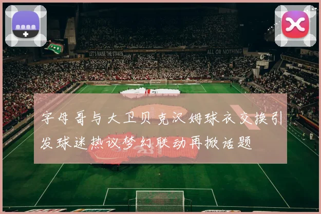 字母哥与大卫贝克汉姆球衣交换引发球迷热议梦幻联动再掀话题