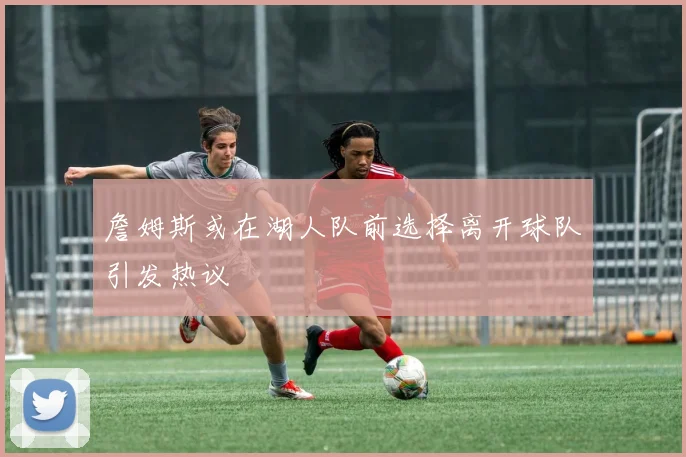 詹姆斯或在湖人队前选择离开球队引发热议