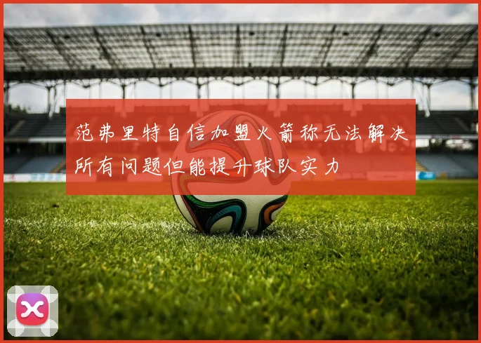 范弗里特自信加盟火箭称无法解决所有问题但能提升球队实力