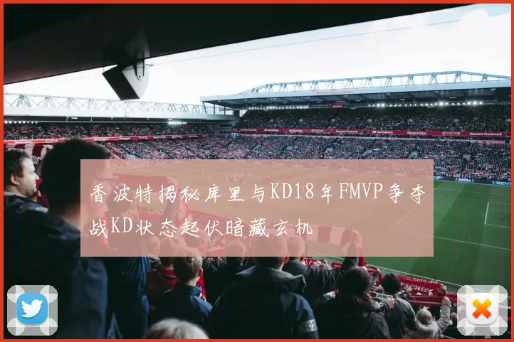 香波特揭秘库里与KD18年FMVP争夺战KD状态起伏暗藏玄机