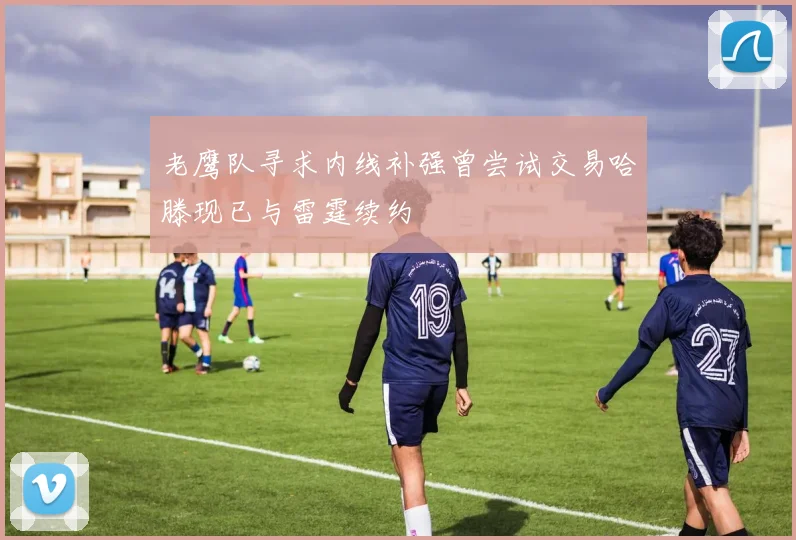 老鹰队寻求内线补强曾尝试交易哈滕现已与雷霆续约