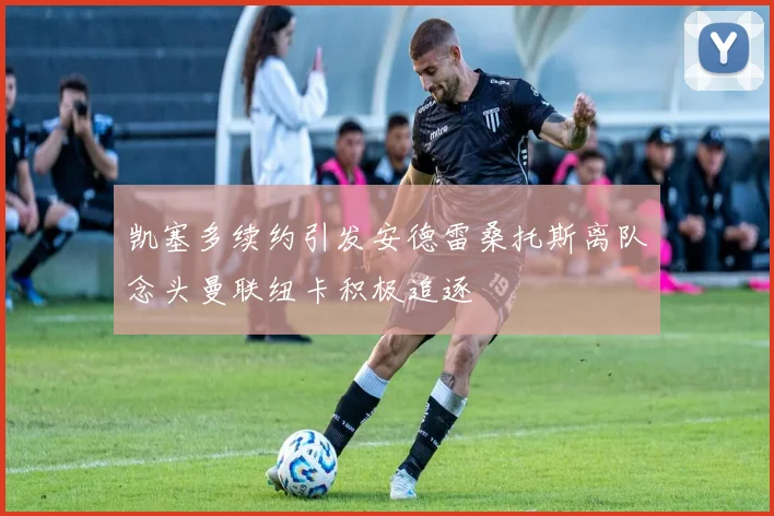 凯塞多续约引发安德雷桑托斯离队念头曼联纽卡积极追逐
