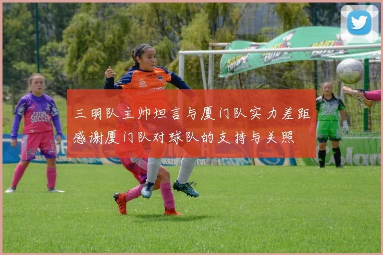 三明队主帅坦言与厦门队实力差距感谢厦门队对球队的支持与关照