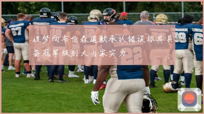 追梦向布伦森道歉承认错误称其具备冠军级别大当家实力