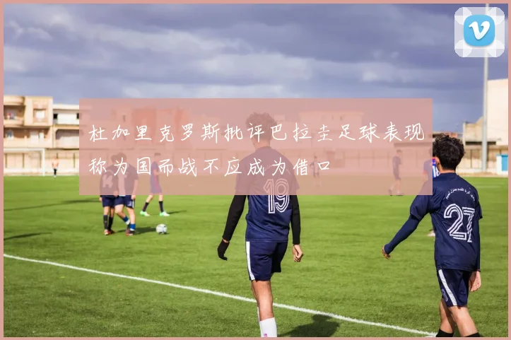 杜加里克罗斯批评巴拉圭足球表现称为国而战不应成为借口