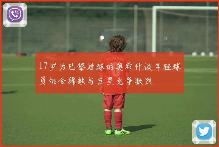 17岁为巴黎进球的奥希什谈年轻球员机会稀缺与巨星竞争激烈
