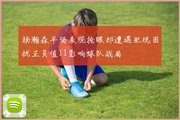 杨瀚森半场表现抢眼却遭遇犯规困扰正负值11影响球队战局