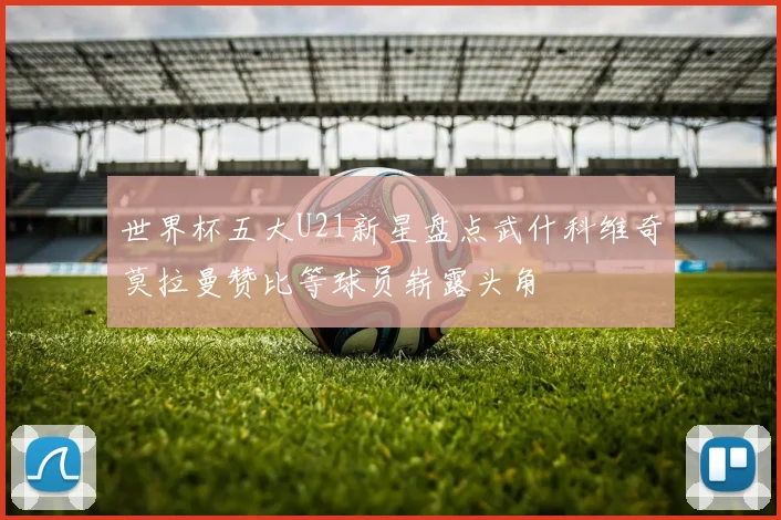 世界杯五大U21新星盘点武什科维奇莫拉曼赞比等球员崭露头角