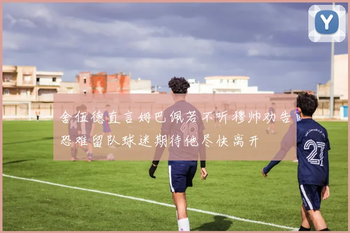 舍伍德直言姆巴佩若不听穆帅劝告恐难留队球迷期待他尽快离开